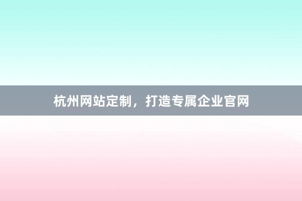 杭州网站定制，打造专属企业官网