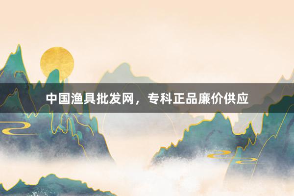 中国渔具批发网，专科正品廉价供应